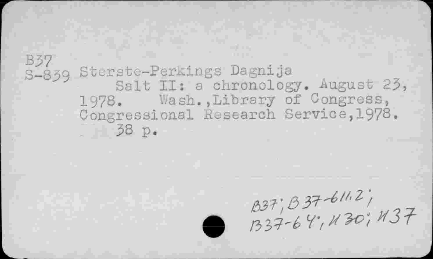 ﻿B37
S-839
Sterste-Perkings Dagnija
Salt II: a chronology. August 23» 1978. Wash.,Library of Congress, Congressional Research Service,1978.
38 p.